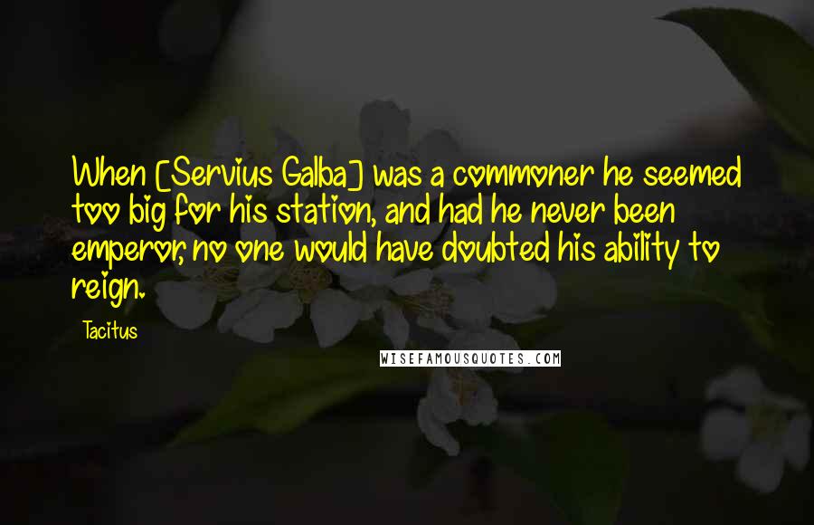 Tacitus Quotes: When [Servius Galba] was a commoner he seemed too big for his station, and had he never been emperor, no one would have doubted his ability to reign.