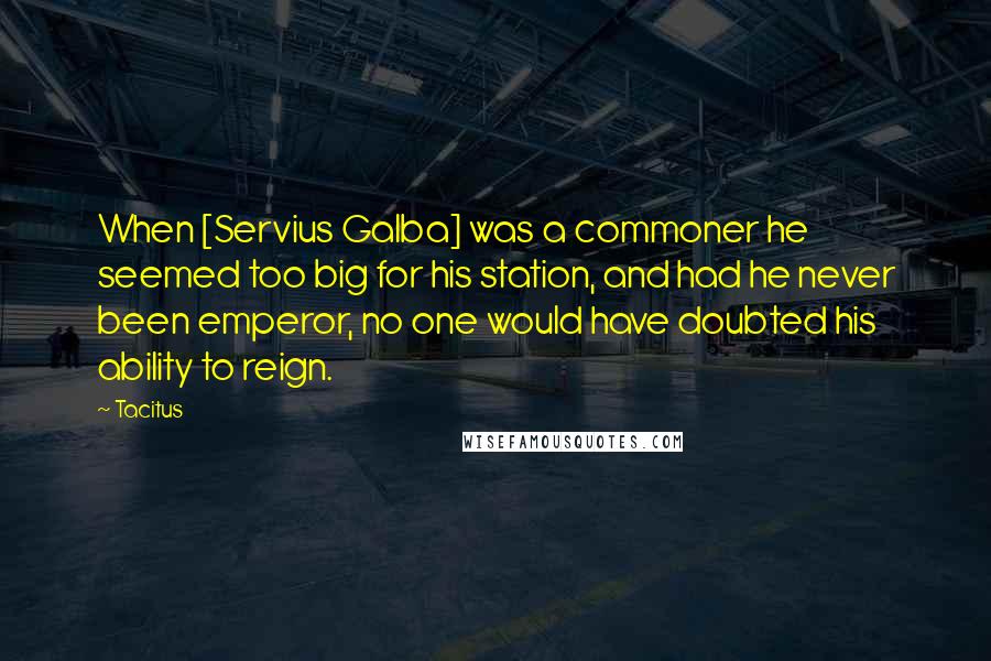 Tacitus Quotes: When [Servius Galba] was a commoner he seemed too big for his station, and had he never been emperor, no one would have doubted his ability to reign.