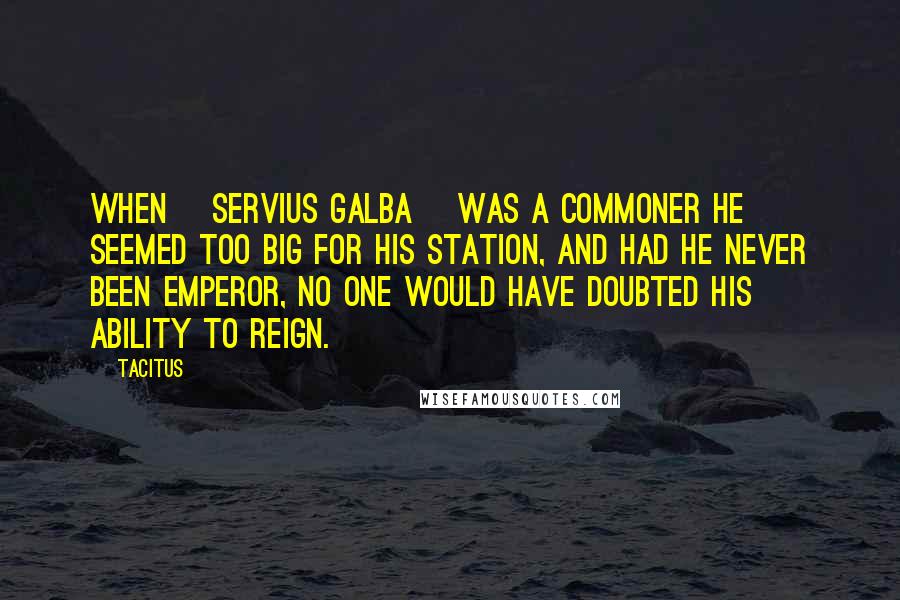 Tacitus Quotes: When [Servius Galba] was a commoner he seemed too big for his station, and had he never been emperor, no one would have doubted his ability to reign.
