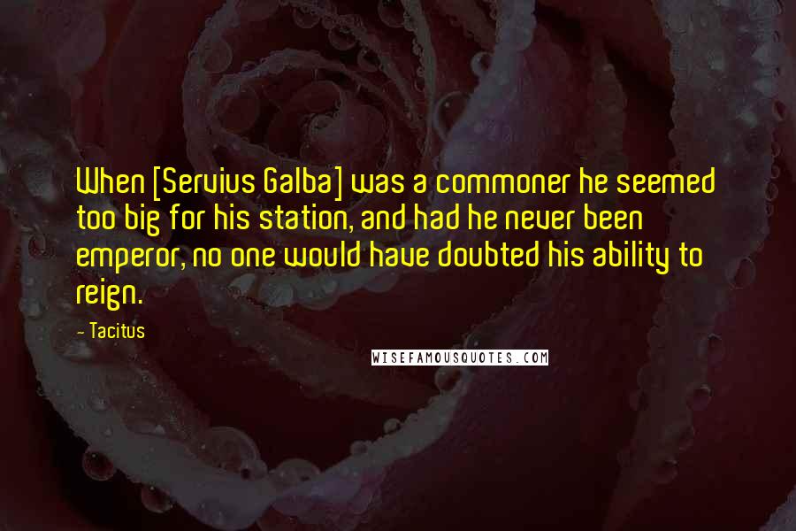 Tacitus Quotes: When [Servius Galba] was a commoner he seemed too big for his station, and had he never been emperor, no one would have doubted his ability to reign.