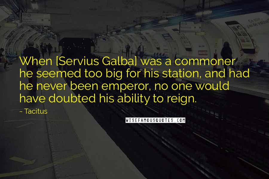 Tacitus Quotes: When [Servius Galba] was a commoner he seemed too big for his station, and had he never been emperor, no one would have doubted his ability to reign.