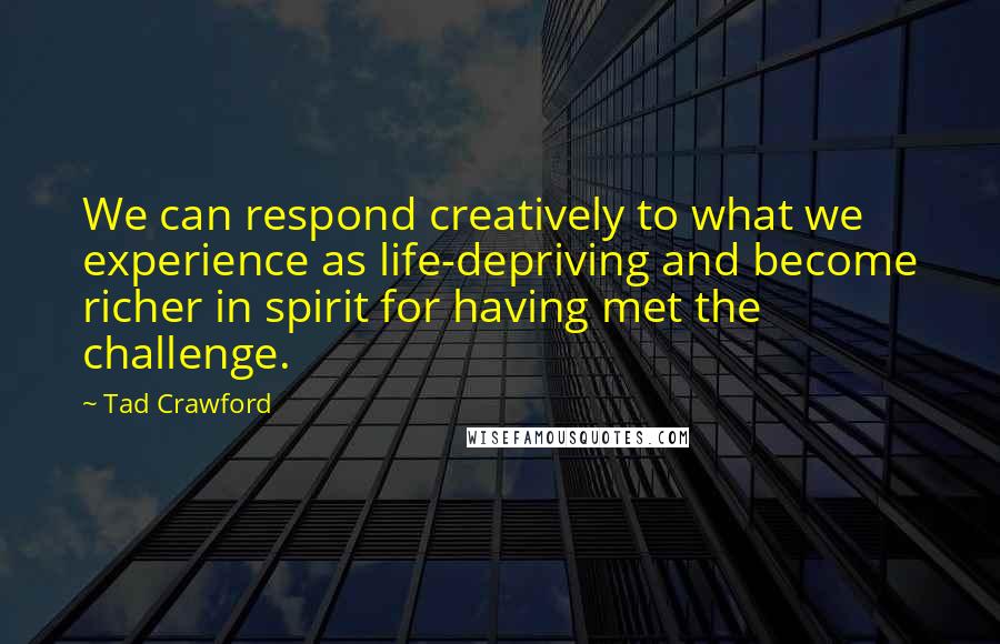 Tad Crawford Quotes: We can respond creatively to what we experience as life-depriving and become richer in spirit for having met the challenge.