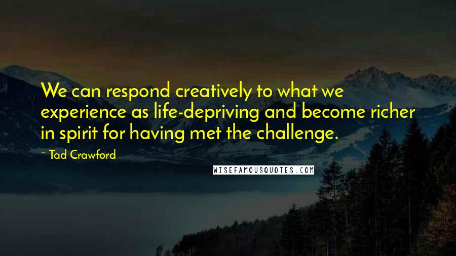 Tad Crawford Quotes: We can respond creatively to what we experience as life-depriving and become richer in spirit for having met the challenge.