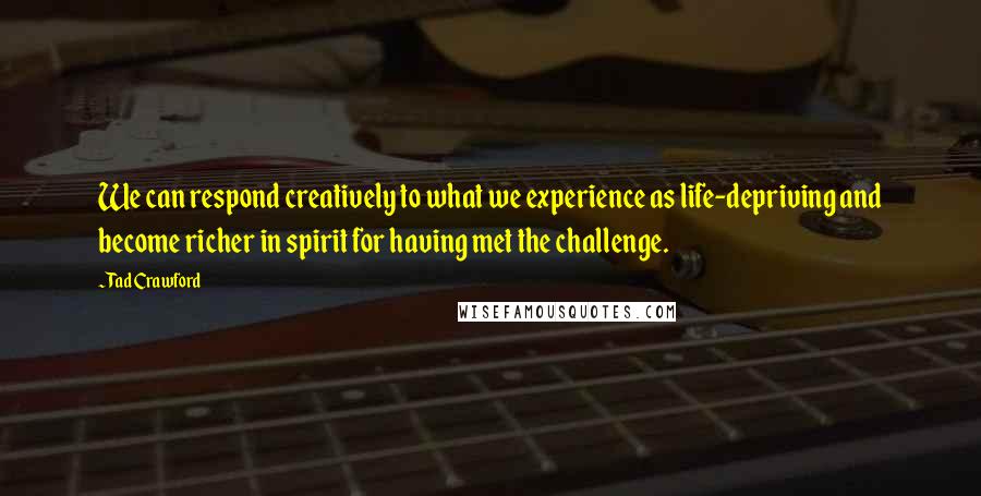 Tad Crawford Quotes: We can respond creatively to what we experience as life-depriving and become richer in spirit for having met the challenge.