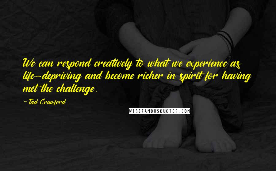 Tad Crawford Quotes: We can respond creatively to what we experience as life-depriving and become richer in spirit for having met the challenge.