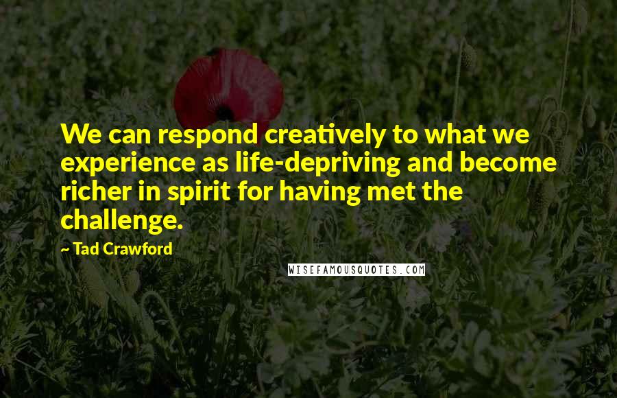 Tad Crawford Quotes: We can respond creatively to what we experience as life-depriving and become richer in spirit for having met the challenge.