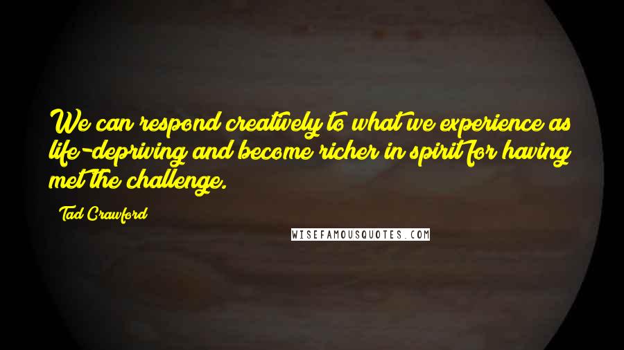 Tad Crawford Quotes: We can respond creatively to what we experience as life-depriving and become richer in spirit for having met the challenge.