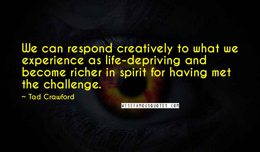 Tad Crawford Quotes: We can respond creatively to what we experience as life-depriving and become richer in spirit for having met the challenge.