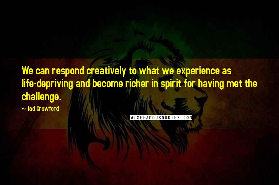 Tad Crawford Quotes: We can respond creatively to what we experience as life-depriving and become richer in spirit for having met the challenge.