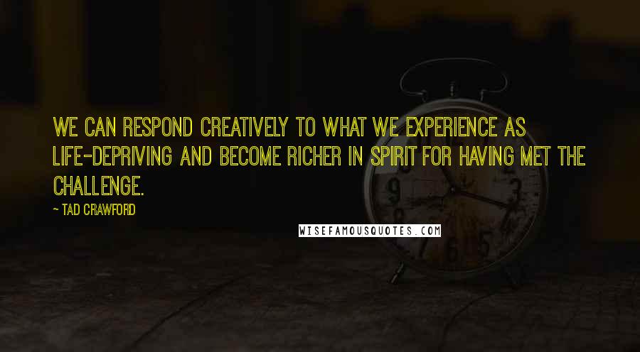 Tad Crawford Quotes: We can respond creatively to what we experience as life-depriving and become richer in spirit for having met the challenge.