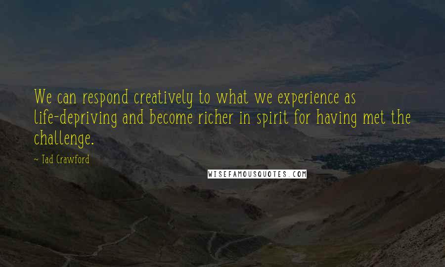 Tad Crawford Quotes: We can respond creatively to what we experience as life-depriving and become richer in spirit for having met the challenge.