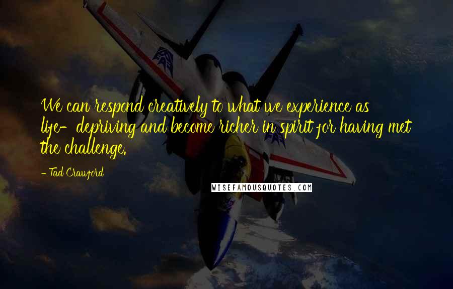 Tad Crawford Quotes: We can respond creatively to what we experience as life-depriving and become richer in spirit for having met the challenge.