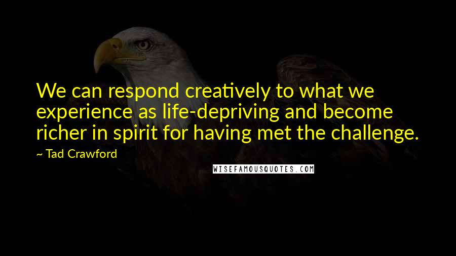 Tad Crawford Quotes: We can respond creatively to what we experience as life-depriving and become richer in spirit for having met the challenge.