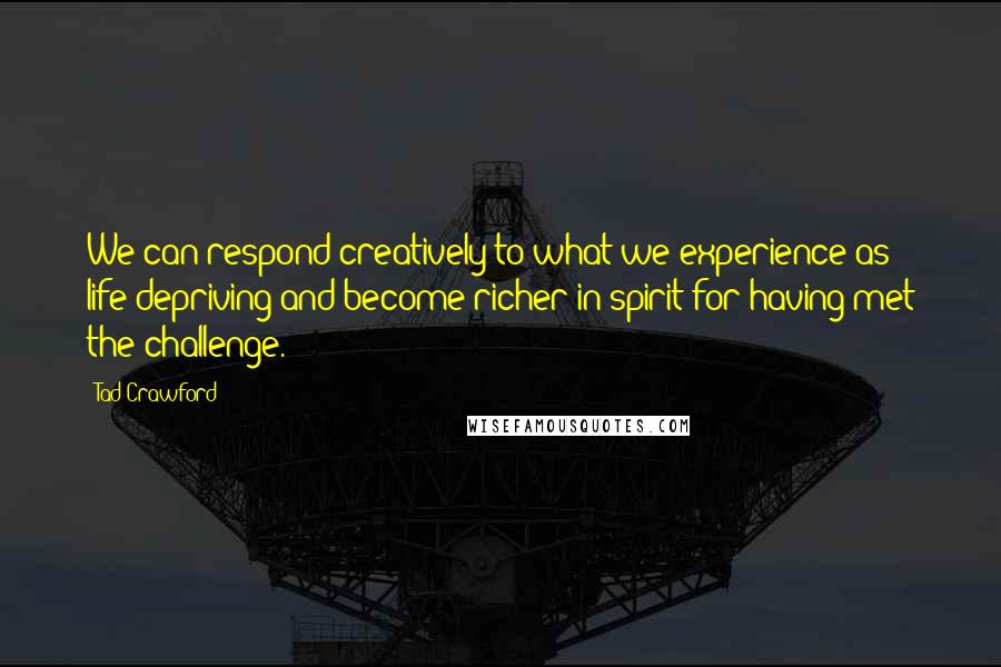 Tad Crawford Quotes: We can respond creatively to what we experience as life-depriving and become richer in spirit for having met the challenge.