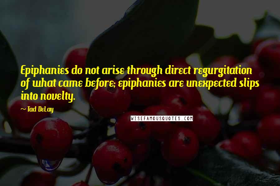 Tad DeLay Quotes: Epiphanies do not arise through direct regurgitation of what came before; epiphanies are unexpected slips into novelty.