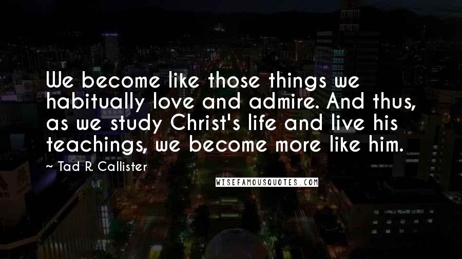 Tad R. Callister Quotes: We become like those things we habitually love and admire. And thus, as we study Christ's life and live his teachings, we become more like him.