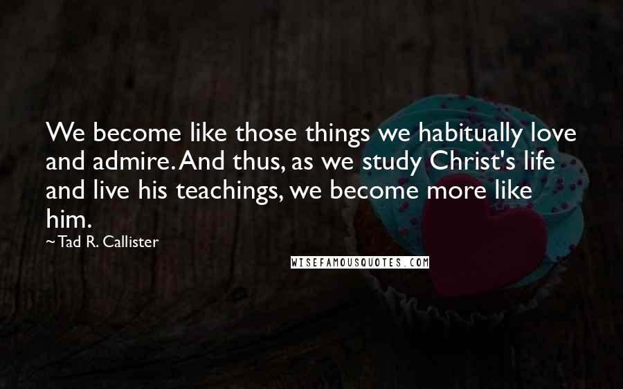 Tad R. Callister Quotes: We become like those things we habitually love and admire. And thus, as we study Christ's life and live his teachings, we become more like him.