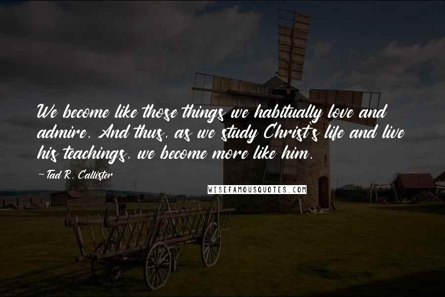 Tad R. Callister Quotes: We become like those things we habitually love and admire. And thus, as we study Christ's life and live his teachings, we become more like him.