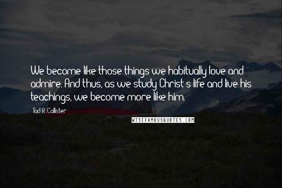 Tad R. Callister Quotes: We become like those things we habitually love and admire. And thus, as we study Christ's life and live his teachings, we become more like him.