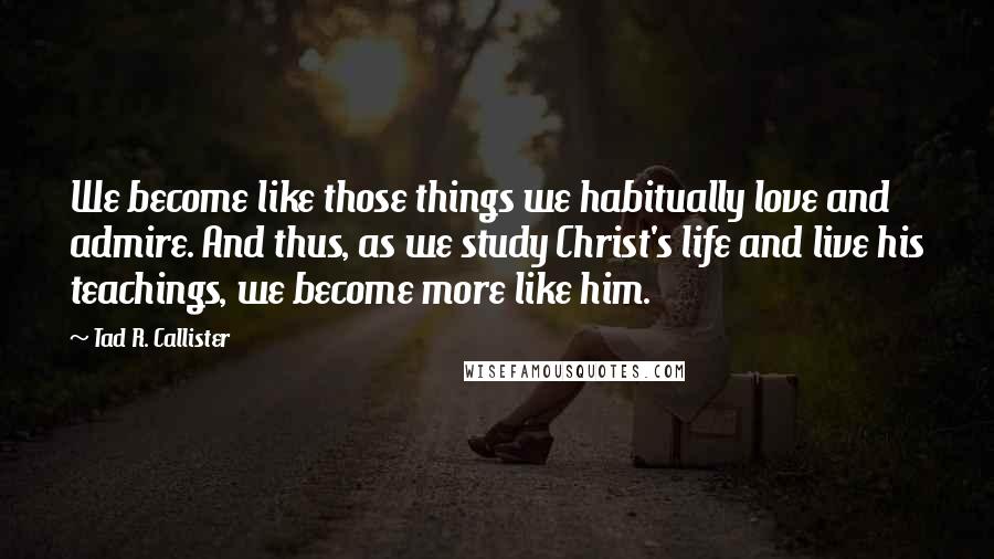 Tad R. Callister Quotes: We become like those things we habitually love and admire. And thus, as we study Christ's life and live his teachings, we become more like him.