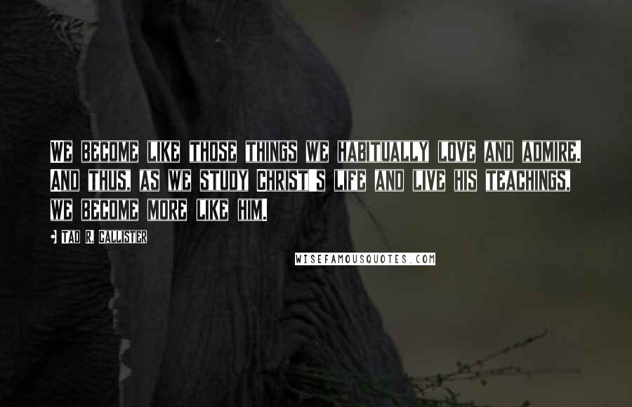 Tad R. Callister Quotes: We become like those things we habitually love and admire. And thus, as we study Christ's life and live his teachings, we become more like him.