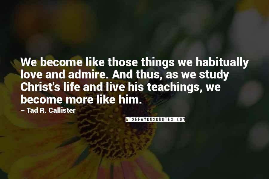 Tad R. Callister Quotes: We become like those things we habitually love and admire. And thus, as we study Christ's life and live his teachings, we become more like him.