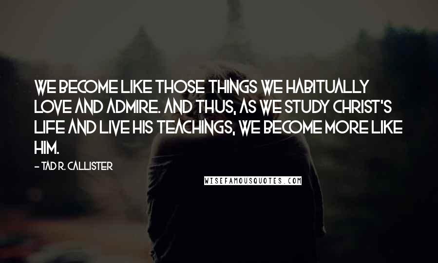 Tad R. Callister Quotes: We become like those things we habitually love and admire. And thus, as we study Christ's life and live his teachings, we become more like him.