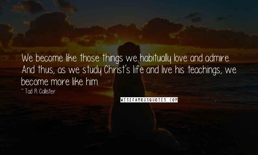 Tad R. Callister Quotes: We become like those things we habitually love and admire. And thus, as we study Christ's life and live his teachings, we become more like him.