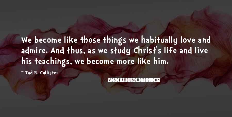 Tad R. Callister Quotes: We become like those things we habitually love and admire. And thus, as we study Christ's life and live his teachings, we become more like him.