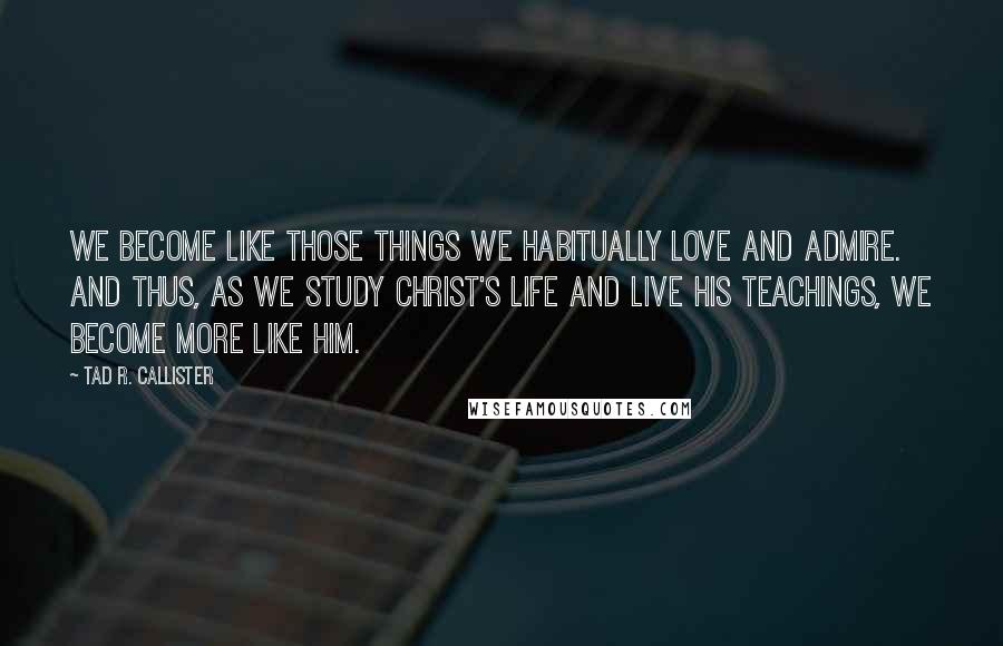 Tad R. Callister Quotes: We become like those things we habitually love and admire. And thus, as we study Christ's life and live his teachings, we become more like him.