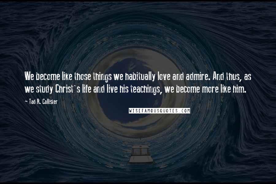 Tad R. Callister Quotes: We become like those things we habitually love and admire. And thus, as we study Christ's life and live his teachings, we become more like him.