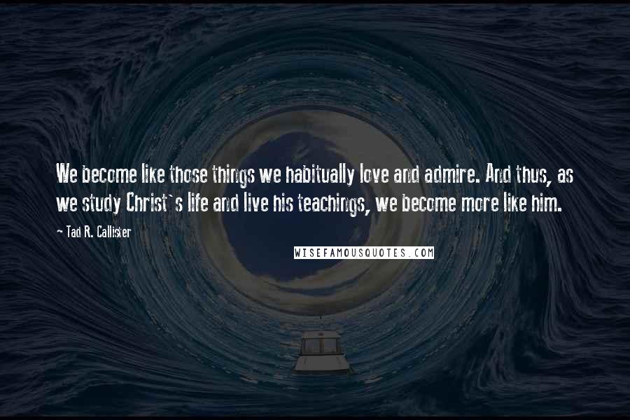 Tad R. Callister Quotes: We become like those things we habitually love and admire. And thus, as we study Christ's life and live his teachings, we become more like him.