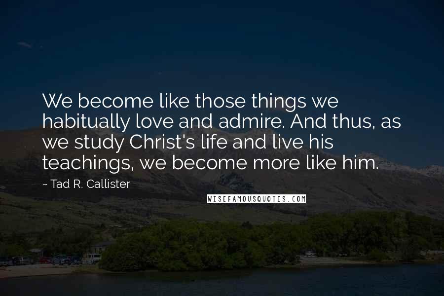 Tad R. Callister Quotes: We become like those things we habitually love and admire. And thus, as we study Christ's life and live his teachings, we become more like him.