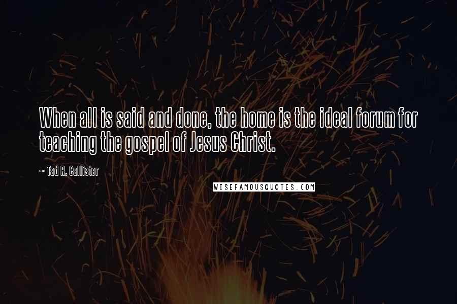 Tad R. Callister Quotes: When all is said and done, the home is the ideal forum for teaching the gospel of Jesus Christ.