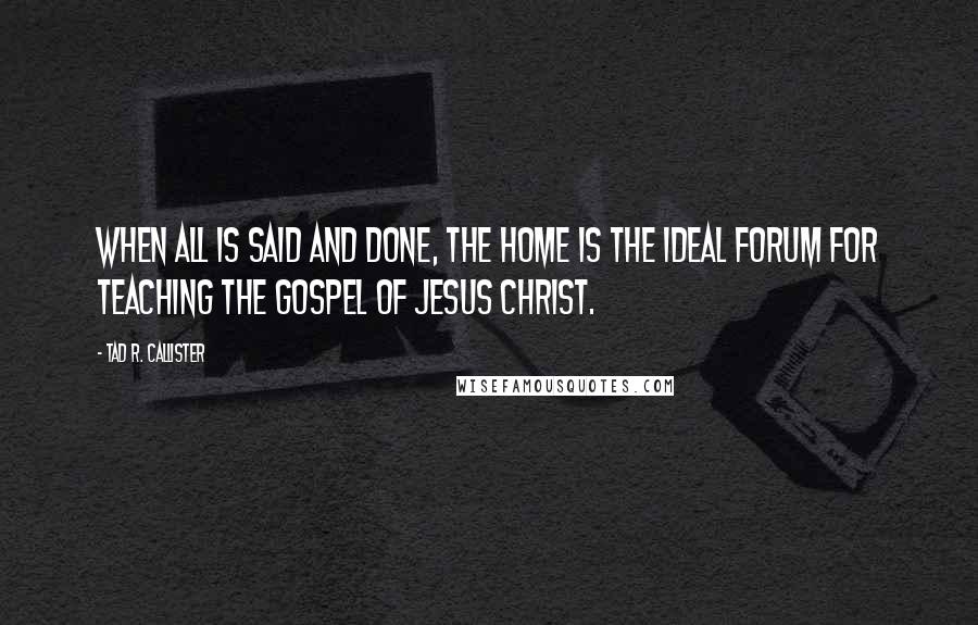 Tad R. Callister Quotes: When all is said and done, the home is the ideal forum for teaching the gospel of Jesus Christ.