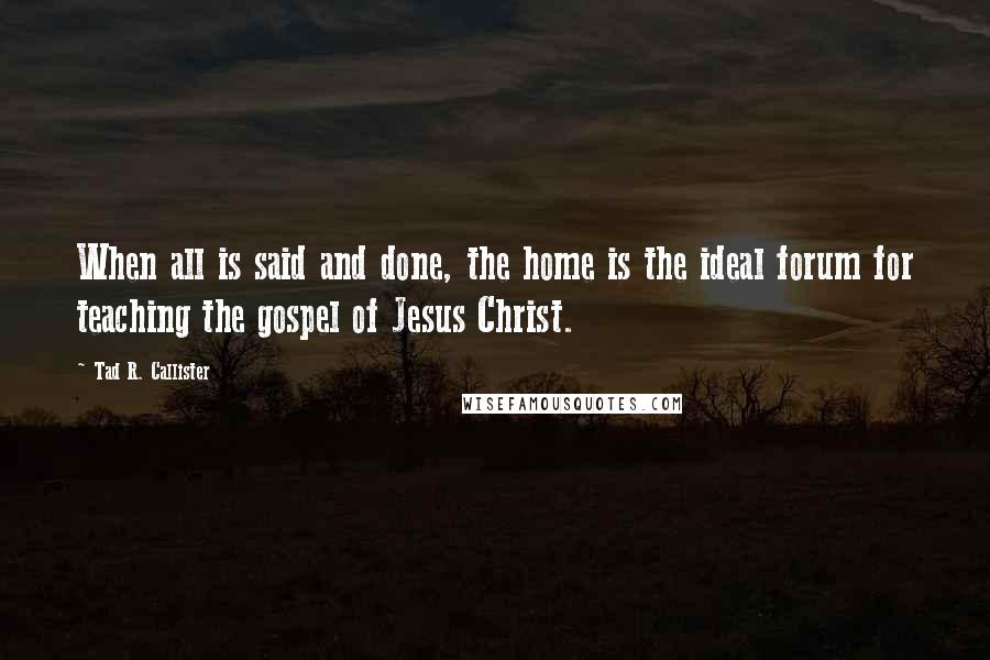 Tad R. Callister Quotes: When all is said and done, the home is the ideal forum for teaching the gospel of Jesus Christ.