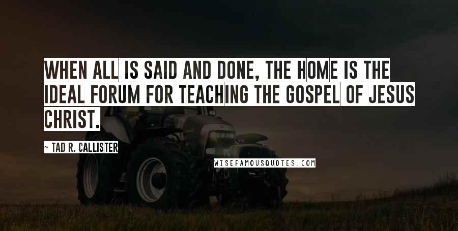 Tad R. Callister Quotes: When all is said and done, the home is the ideal forum for teaching the gospel of Jesus Christ.