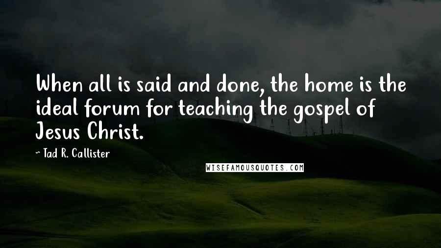 Tad R. Callister Quotes: When all is said and done, the home is the ideal forum for teaching the gospel of Jesus Christ.