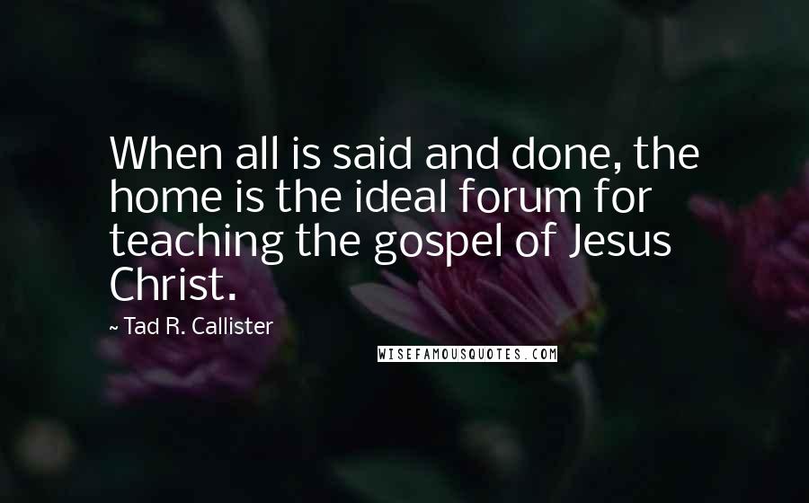 Tad R. Callister Quotes: When all is said and done, the home is the ideal forum for teaching the gospel of Jesus Christ.