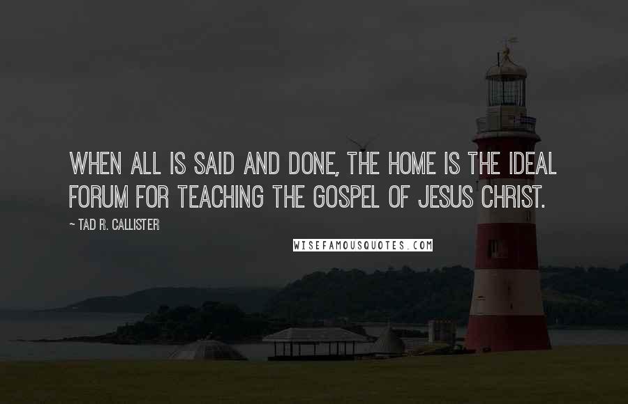 Tad R. Callister Quotes: When all is said and done, the home is the ideal forum for teaching the gospel of Jesus Christ.