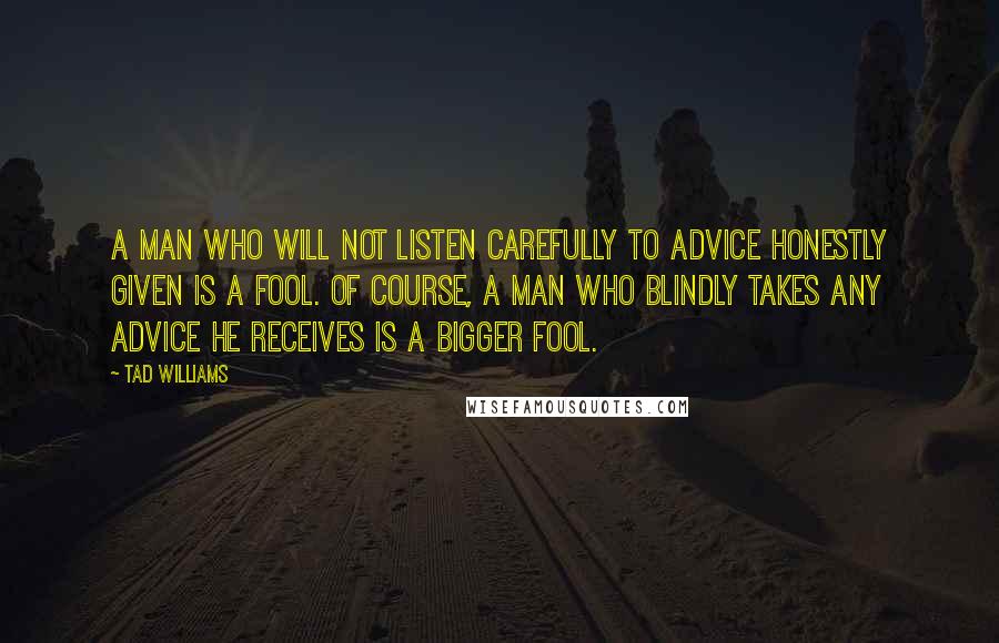 Tad Williams Quotes: A man who will not listen carefully to advice honestly given is a fool. Of course, a man who blindly takes any advice he receives is a bigger fool.