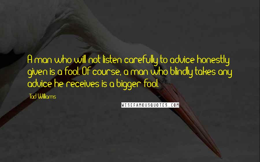 Tad Williams Quotes: A man who will not listen carefully to advice honestly given is a fool. Of course, a man who blindly takes any advice he receives is a bigger fool.