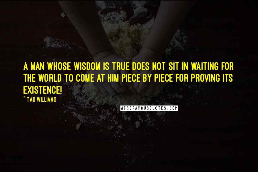 Tad Williams Quotes: A man whose wisdom is true does not sit in waiting for the world to come at him piece by piece for proving its existence!