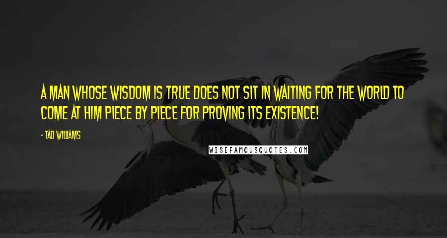 Tad Williams Quotes: A man whose wisdom is true does not sit in waiting for the world to come at him piece by piece for proving its existence!