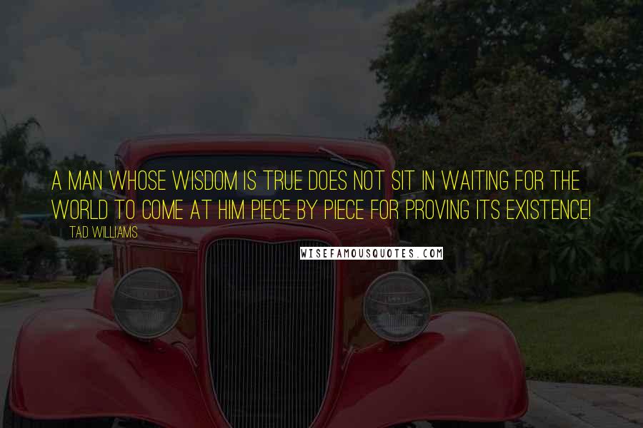 Tad Williams Quotes: A man whose wisdom is true does not sit in waiting for the world to come at him piece by piece for proving its existence!