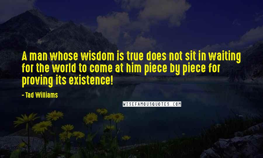 Tad Williams Quotes: A man whose wisdom is true does not sit in waiting for the world to come at him piece by piece for proving its existence!