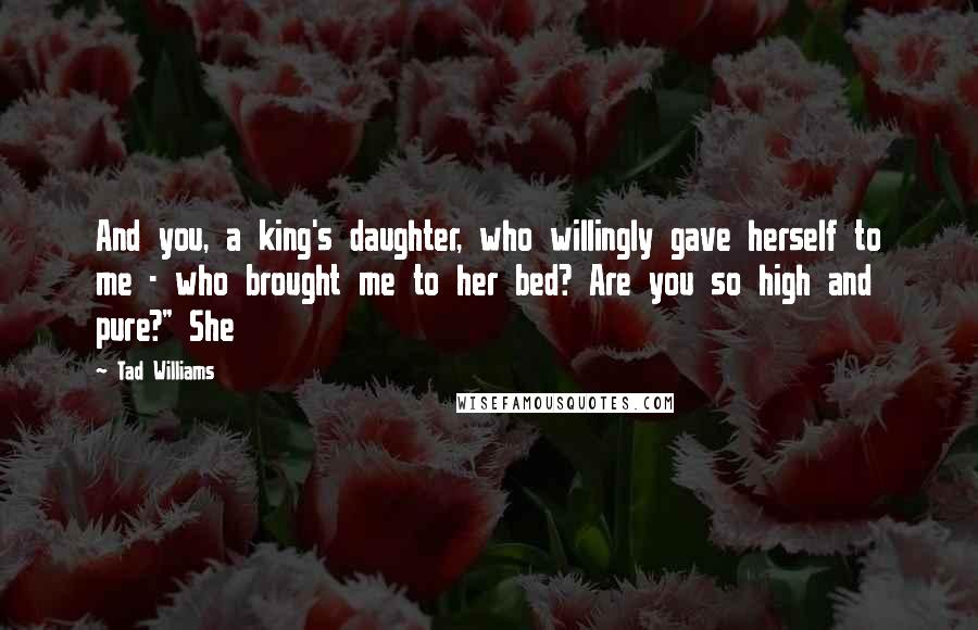 Tad Williams Quotes: And you, a king's daughter, who willingly gave herself to me - who brought me to her bed? Are you so high and pure?" She