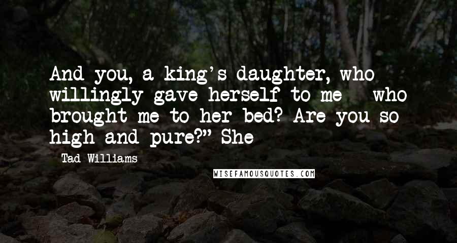 Tad Williams Quotes: And you, a king's daughter, who willingly gave herself to me - who brought me to her bed? Are you so high and pure?" She