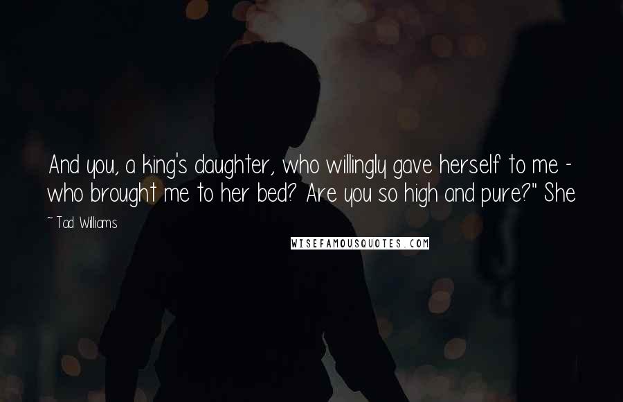 Tad Williams Quotes: And you, a king's daughter, who willingly gave herself to me - who brought me to her bed? Are you so high and pure?" She