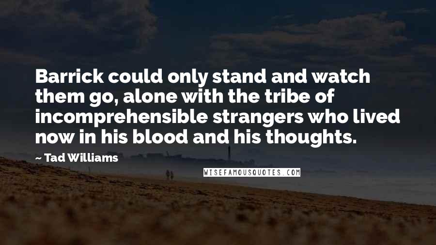 Tad Williams Quotes: Barrick could only stand and watch them go, alone with the tribe of incomprehensible strangers who lived now in his blood and his thoughts.